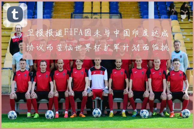 卫报报道FIFA因未与中国印度达成协议而苦恼世界杯扩军计划面临挑战