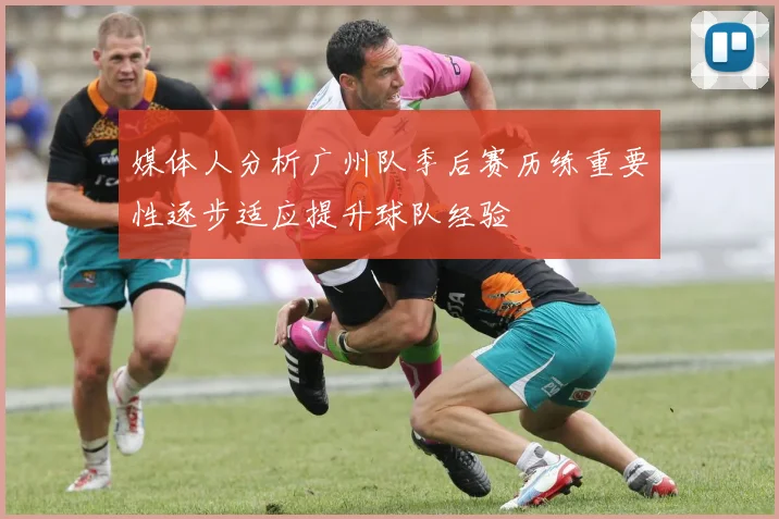 媒体人分析广州队季后赛历练重要性逐步适应提升球队经验