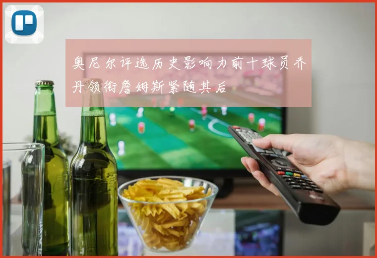 奥尼尔评选历史影响力前十球员乔丹领衔詹姆斯紧随其后