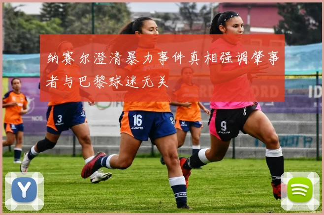 纳赛尔澄清暴力事件真相强调肇事者与巴黎球迷无关